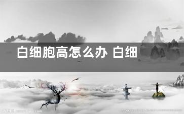白细胞高怎么办 白细胞高是什么原因(感冒引起白细胞高怎么办)